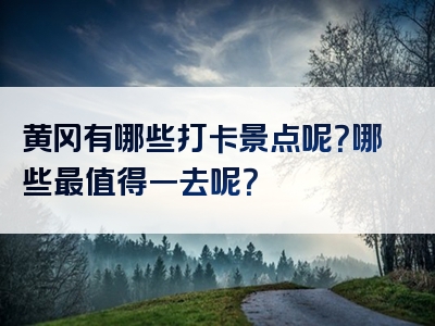 黄冈有哪些打卡景点呢？哪些最值得一去呢？