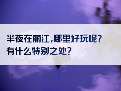 半夜在丽江，哪里好玩呢？有什么特别之处？