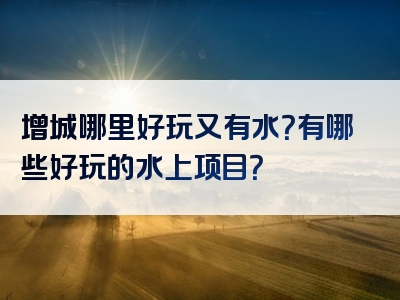 增城哪里好玩又有水？有哪些好玩的水上项目？