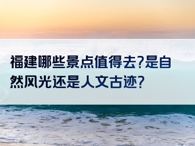 福建哪些景点值得去？是自然风光还是人文古迹？