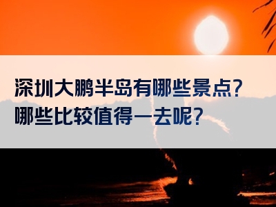 深圳大鹏半岛有哪些景点？哪些比较值得一去呢？