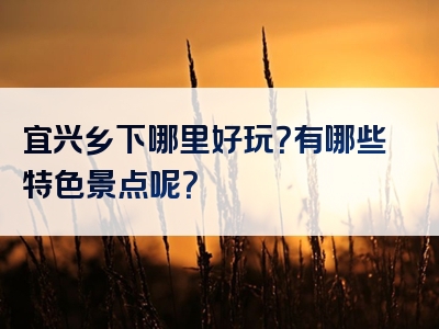 宜兴乡下哪里好玩？有哪些特色景点呢？