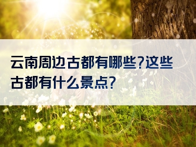 云南周边古都有哪些？这些古都有什么景点？