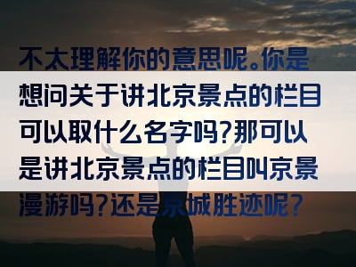 不太理解你的意思呢。你是想问关于讲北京景点的栏目可以取什么名字吗？那可以是讲北京景点的栏目叫京景漫游吗？还是京城胜迹呢？