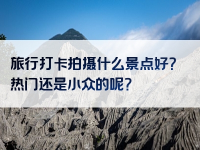 旅行打卡拍摄什么景点好？热门还是小众的呢？