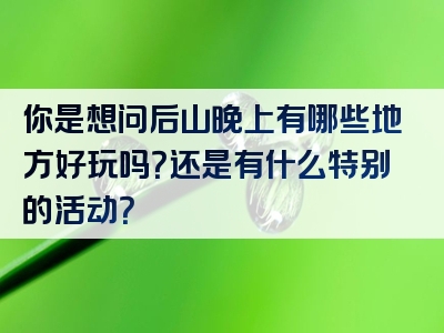 你是想问后山晚上有哪些地方好玩吗？还是有什么特别的活动？