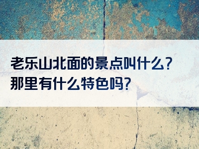 老乐山北面的景点叫什么？那里有什么特色吗？