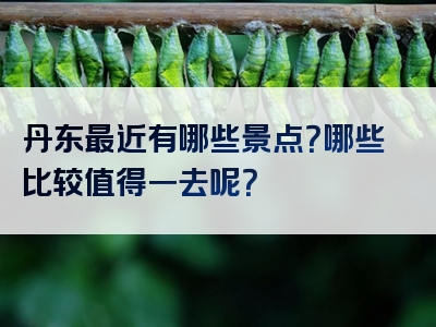 丹东最近有哪些景点？哪些比较值得一去呢？