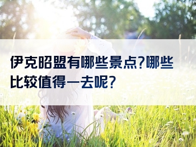 伊克昭盟有哪些景点？哪些比较值得一去呢？