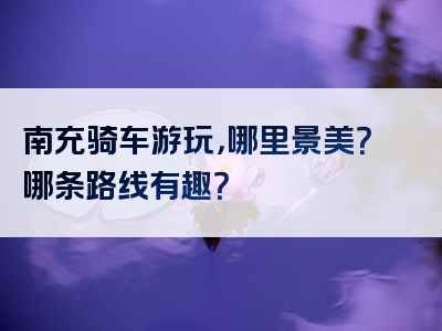 南充骑车游玩，哪里景美？哪条路线有趣？