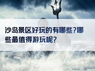 沙岛景区好玩的有哪些？哪些最值得游玩呢？