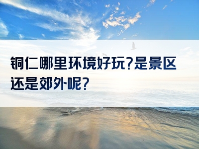 铜仁哪里环境好玩？是景区还是郊外呢？