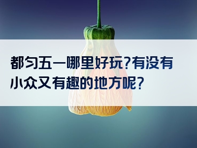 都匀五一哪里好玩？有没有小众又有趣的地方呢？