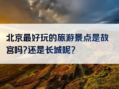 北京最好玩的旅游景点是故宫吗？还是长城呢？