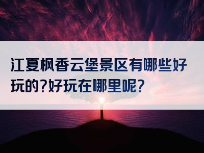 江夏枫香云堡景区有哪些好玩的？好玩在哪里呢？