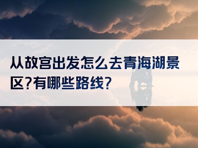 从故宫出发怎么去青海湖景区？有哪些路线？