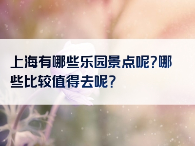 上海有哪些乐园景点呢？哪些比较值得去呢？