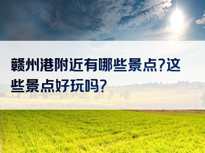 赣州港附近有哪些景点？这些景点好玩吗？