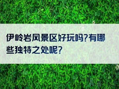 伊岭岩风景区好玩吗？有哪些独特之处呢？