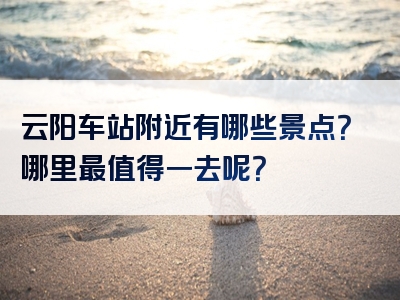 云阳车站附近有哪些景点？哪里最值得一去呢？