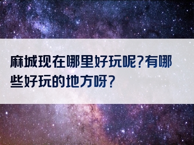 麻城现在哪里好玩呢？有哪些好玩的地方呀？