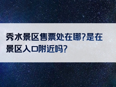 秀水景区售票处在哪？是在景区入口附近吗？