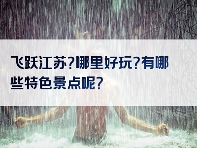 飞跃江苏？哪里好玩？有哪些特色景点呢？