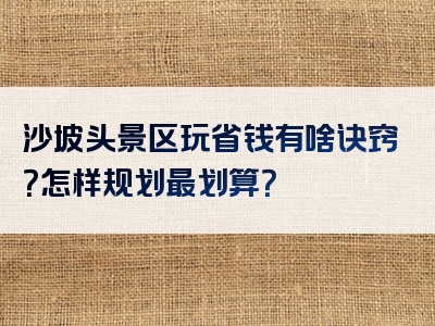 沙坡头景区玩省钱有啥诀窍？怎样规划最划算？