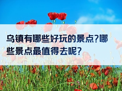 乌镇有哪些好玩的景点？哪些景点最值得去呢？