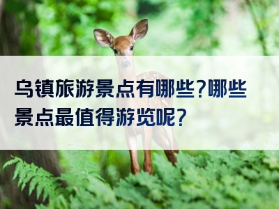 乌镇旅游景点有哪些？哪些景点最值得游览呢？