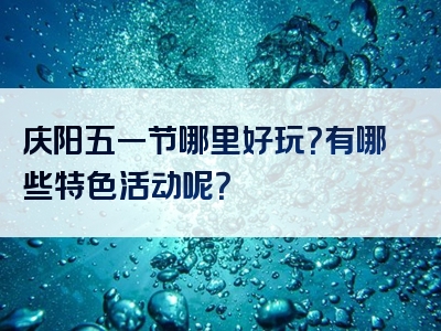 庆阳五一节哪里好玩？有哪些特色活动呢？