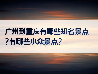 广州到重庆有哪些知名景点？有哪些小众景点？
