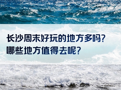长沙周末好玩的地方多吗？哪些地方值得去呢？