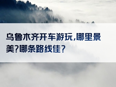 乌鲁木齐开车游玩，哪里景美？哪条路线佳？
