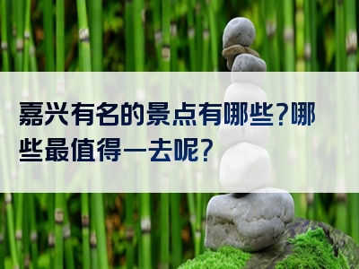 嘉兴有名的景点有哪些？哪些最值得一去呢？