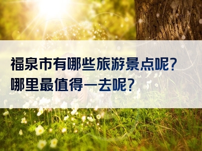 福泉市有哪些旅游景点呢？哪里最值得一去呢？