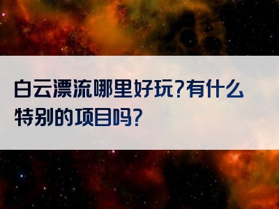 白云漂流哪里好玩？有什么特别的项目吗？