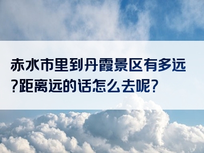 赤水市里到丹霞景区有多远？距离远的话怎么去呢？