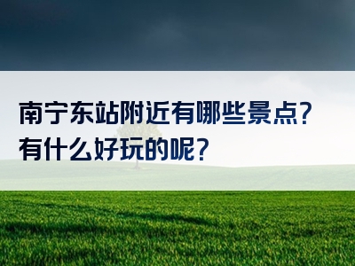 南宁东站附近有哪些景点？有什么好玩的呢？