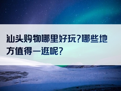 汕头购物哪里好玩？哪些地方值得一逛呢？