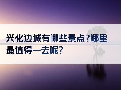 兴化边城有哪些景点？哪里最值得一去呢？