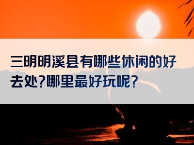 三明明溪县有哪些休闲的好去处？哪里最好玩呢？