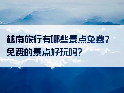 越南旅行有哪些景点免费？免费的景点好玩吗？