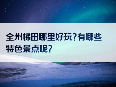 全州梯田哪里好玩？有哪些特色景点呢？