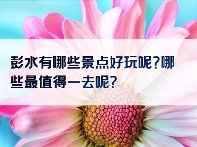 彭水有哪些景点好玩呢？哪些最值得一去呢？
