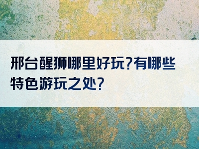 邢台醒狮哪里好玩？有哪些特色游玩之处？
