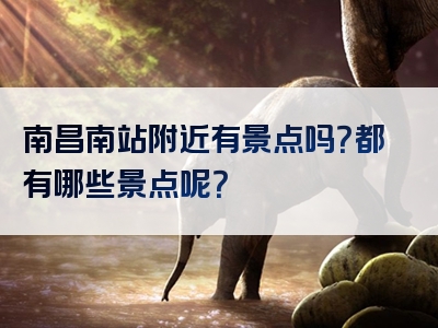 南昌南站附近有景点吗？都有哪些景点呢？