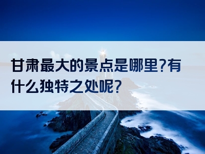 甘肃最大的景点是哪里？有什么独特之处呢？