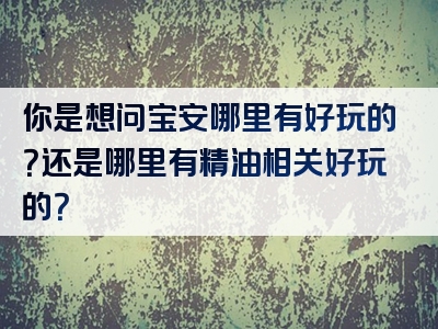 你是想问宝安哪里有好玩的？还是哪里有精油相关好玩的？