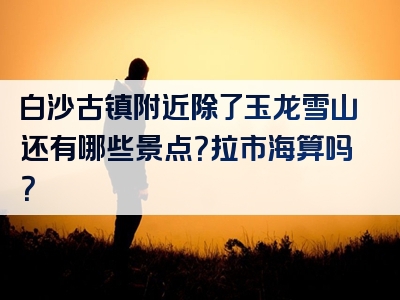 白沙古镇附近除了玉龙雪山还有哪些景点？拉市海算吗？